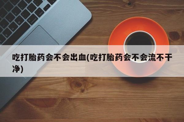 打胎药私人专卖微信网上药店吃打胎药会不会出血(吃打胎药会不会流不干净)