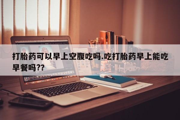 打胎药私人专卖微信网上药店打胎药可以早上空腹吃吗.吃打胎药早上能吃早餐吗?？