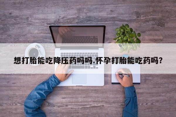 打胎药私人专卖微信网上药店想打胎能吃降压药吗吗.怀孕打胎能吃药吗？