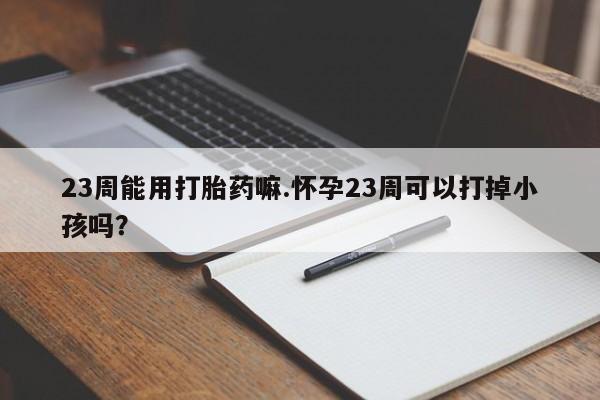 打胎药私人专卖微信网上药店23周能用打胎药嘛.怀孕23周可以打掉小孩吗？
