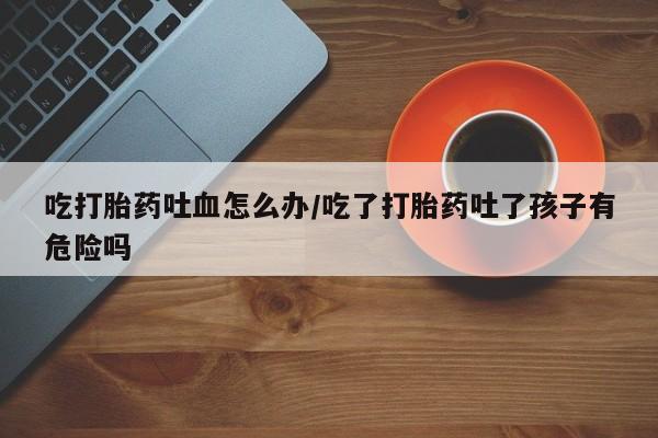 打胎药私人专卖微信网上药店吃打胎药吐血怎么办/吃了打胎药吐了孩子有危险吗