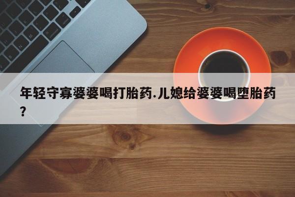 打胎药私人专卖微信网上药店年轻守寡婆婆喝打胎药.儿媳给婆婆喝堕胎药？