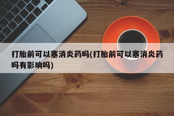 打胎药私人专卖微信网上药店打胎前可以塞消炎药吗(打胎前可以塞消炎药吗有影响吗)