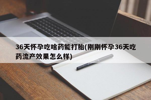 打胎药私人专卖微信网上药店36天怀孕吃啥药能打胎(刚刚怀孕36天吃药流产效果怎么样)