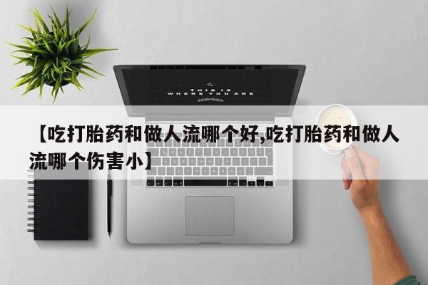 打胎药私人专卖微信网上药店【吃打胎药和做人流哪个好,吃打胎药和做人流哪个伤害小】