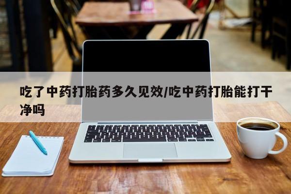 打胎药私人专卖微信网上药店吃了中药打胎药多久见效/吃中药打胎能打干净吗