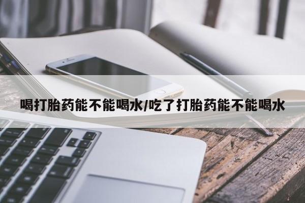 打胎药私人专卖微信网上药店喝打胎药能不能喝水/吃了打胎药能不能喝水