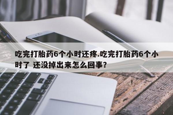 打胎药私人专卖微信网上药店吃完打胎药6个小时还疼.吃完打胎药6个小时了 还没掉出来怎么回事？