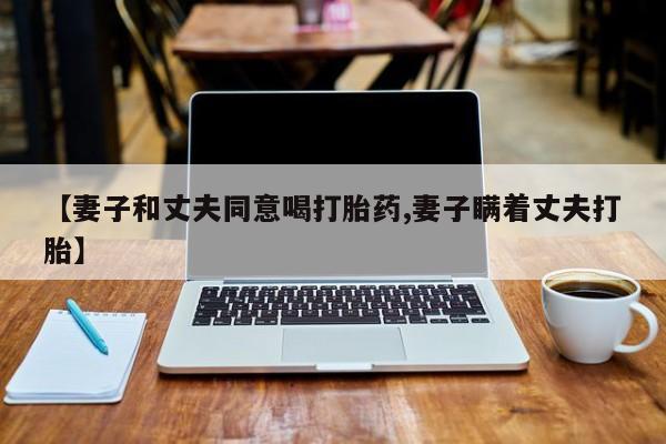 打胎药私人专卖微信网上药店【妻子和丈夫同意喝打胎药,妻子瞒着丈夫打胎】