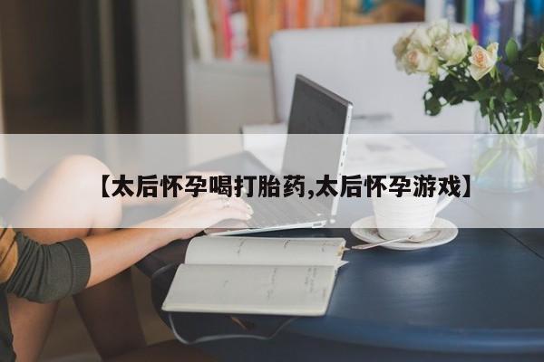 打胎药私人专卖微信网上药店【太后怀孕喝打胎药,太后怀孕游戏】