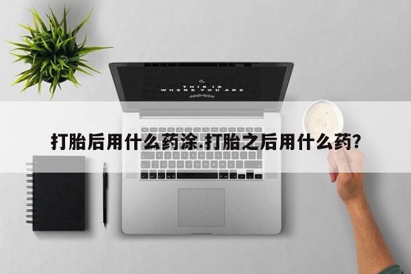 打胎药私人专卖微信网上药店打胎后用什么药涂.打胎之后用什么药？