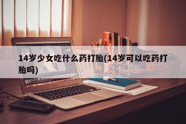 打胎药私人专卖微信网上药店14岁少女吃什么药打胎(14岁可以吃药打胎吗)
