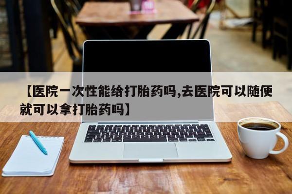 打胎药私人专卖微信网上药店【医院一次性能给打胎药吗,去医院可以随便就可以拿打胎药吗】