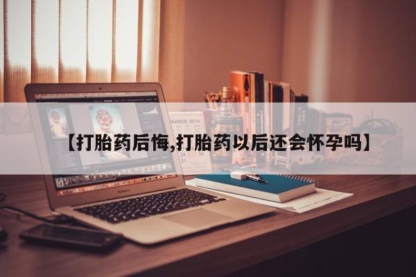 打胎药私人专卖微信网上药店【打胎药后悔,打胎药以后还会怀孕吗】