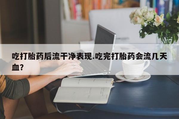 打胎药私人专卖微信网上药店吃打胎药后流干净表现.吃完打胎药会流几天血？
