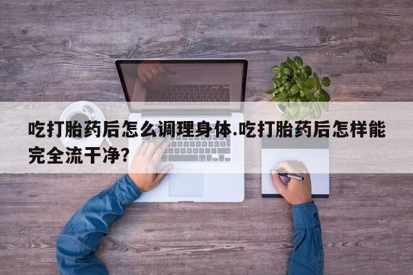 打胎药私人专卖微信网上药店吃打胎药后怎么调理身体.吃打胎药后怎样能完全流干净？